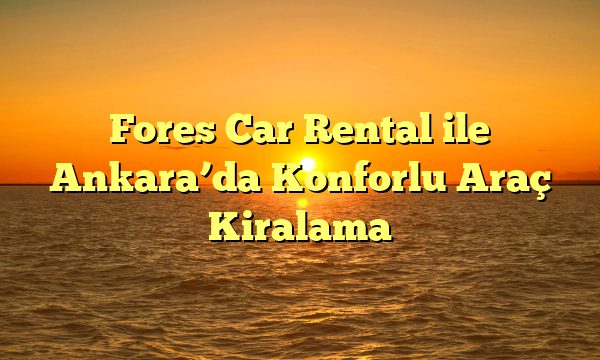 Fores Car Rental ile Ankara’da Konforlu Araç Kiralama