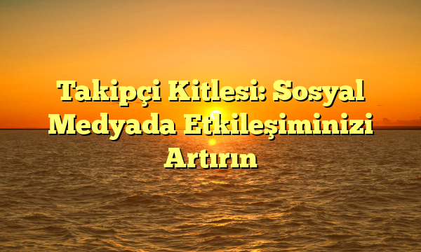 Takipçi Kitlesi: Sosyal Medyada Etkileşiminizi Artırın